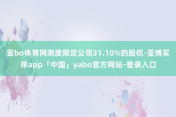 亚bo体育网测度限定公司31.10%的股权-亚博买球app「中国」yabo官方网站-登录入口