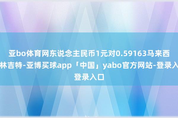 亚bo体育网东说念主民币1元对0.59163马来西亚林吉特-亚博买球app「中国」yabo官方网站-登录入口