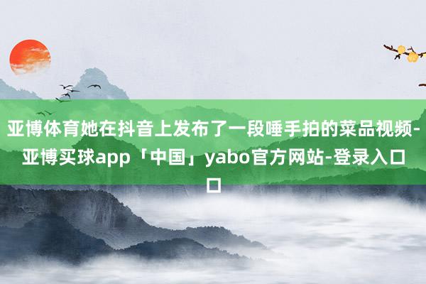 亚博体育她在抖音上发布了一段唾手拍的菜品视频-亚博买球app「中国」yabo官方网站-登录入口