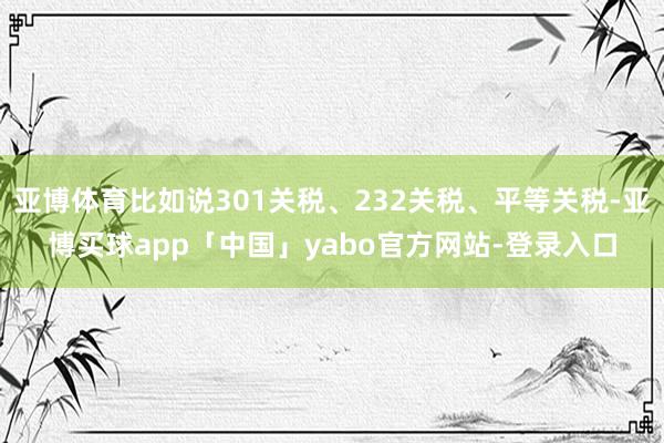 亚博体育比如说301关税、232关税、平等关税-亚博买球app「中国」yabo官方网站-登录入口