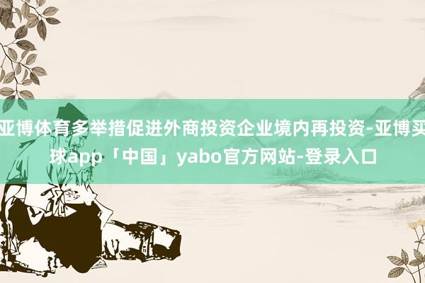 亚博体育多举措促进外商投资企业境内再投资-亚博买球app「中国」yabo官方网站-登录入口