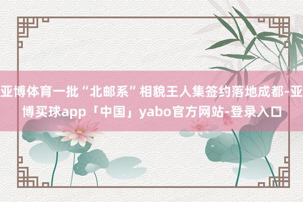 亚博体育一批“北邮系”相貌王人集签约落地成都-亚博买球app「中国」yabo官方网站-登录入口